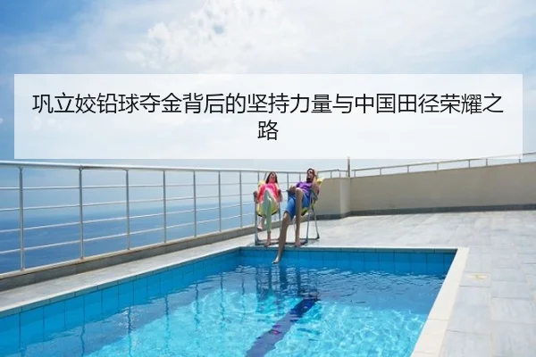 巩立姣铅球夺金背后的坚持力量与中国田径荣耀之路