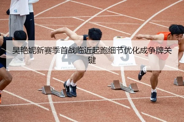吴艳妮新赛季首战临近起跑细节优化成争牌关键