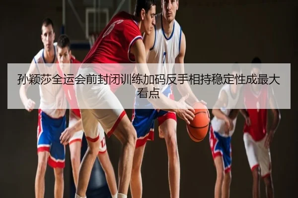 孙颖莎全运会前封闭训练加码反手相持稳定性成最大看点