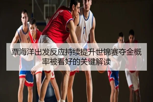 覃海洋出发反应持续提升世锦赛夺金概率被看好的关键解读
