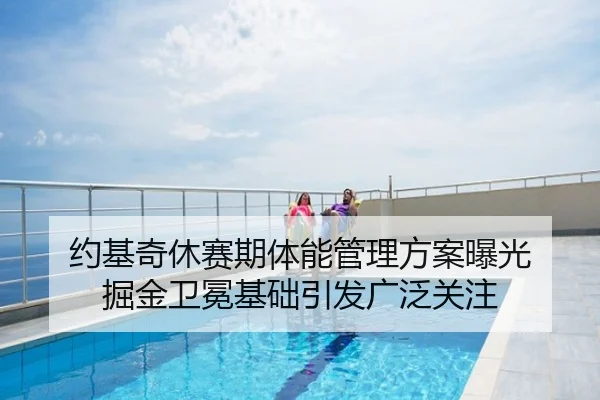 约基奇休赛期体能管理方案曝光 掘金卫冕基础引发广泛关注