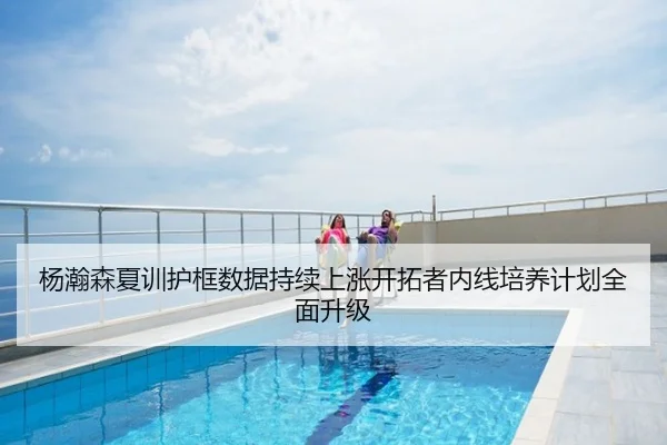 杨瀚森夏训护框数据持续上涨开拓者内线培养计划全面升级