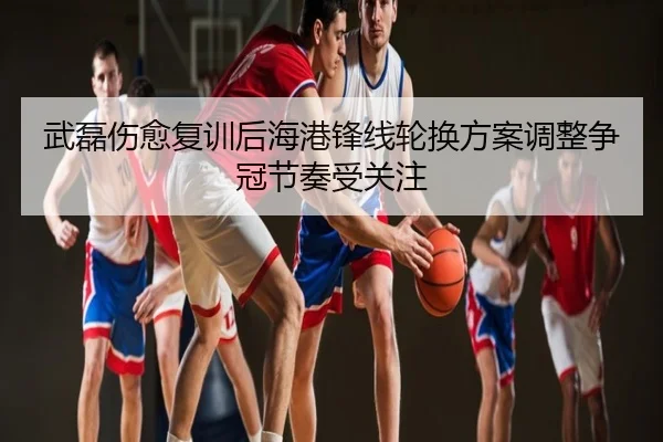 武磊伤愈复训后海港锋线轮换方案调整争冠节奏受关注