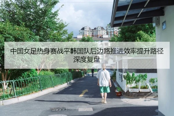 中国女足热身赛战平韩国队后边路推进效率提升路径深度复盘
