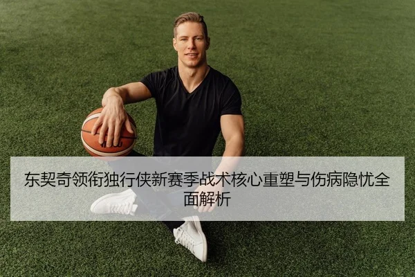 东契奇领衔独行侠新赛季战术核心重塑与伤病隐忧全面解析