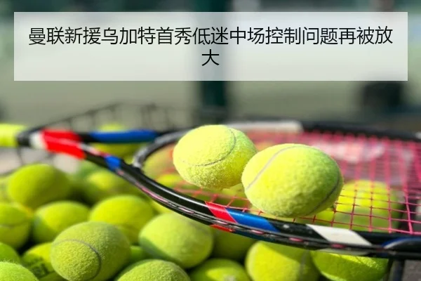 曼联新援乌加特首秀低迷中场控制问题再被放大